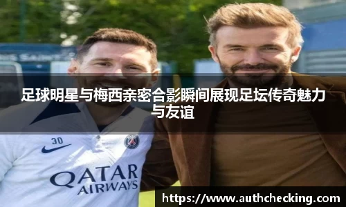 足球明星与梅西亲密合影瞬间展现足坛传奇魅力与友谊
